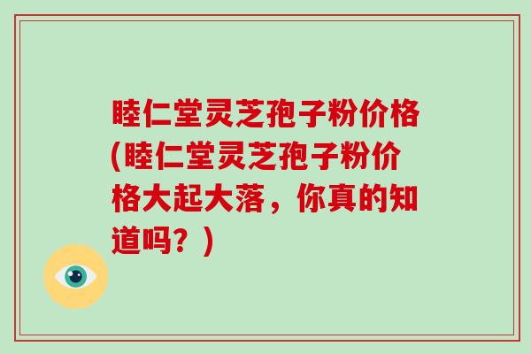 睦仁堂灵芝孢子粉价格(睦仁堂灵芝孢子粉价格大起大落，你真的知道吗？)