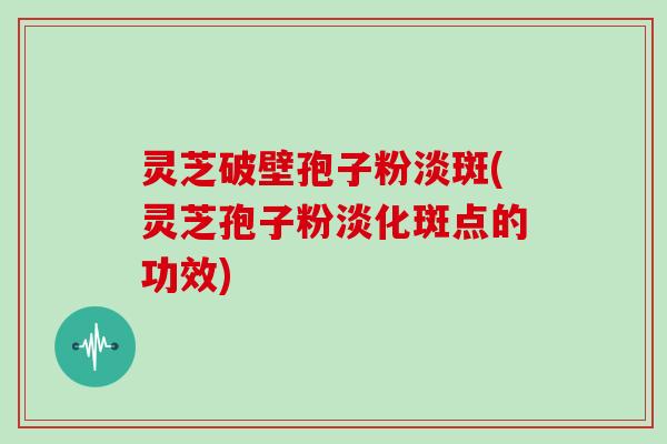 灵芝破壁孢子粉淡斑(灵芝孢子粉淡化斑点的功效)