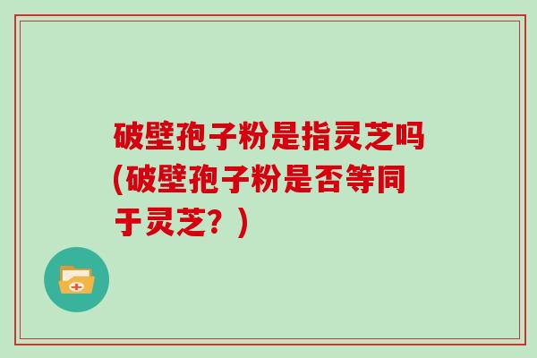 破壁孢子粉是指灵芝吗(破壁孢子粉是否等同于灵芝？)