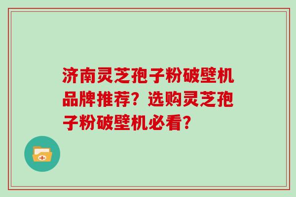 济南灵芝孢子粉破壁机品牌推荐？选购灵芝孢子粉破壁机必看？