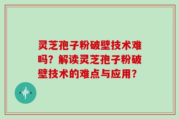 灵芝孢子粉破壁技术难吗？解读灵芝孢子粉破壁技术的难点与应用？
