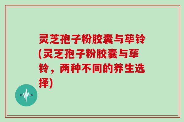 灵芝孢子粉胶囊与荜铃(灵芝孢子粉胶囊与荜铃，两种不同的养生选择)