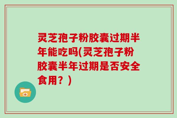 灵芝孢子粉胶囊过期半年能吃吗(灵芝孢子粉胶囊半年过期是否安全食用？)