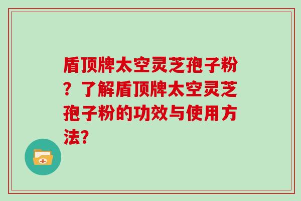 盾顶牌太空灵芝孢子粉？了解盾顶牌太空灵芝孢子粉的功效与使用方法？