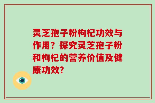 灵芝孢子粉枸杞功效与作用？探究灵芝孢子粉和枸杞的营养价值及健康功效？