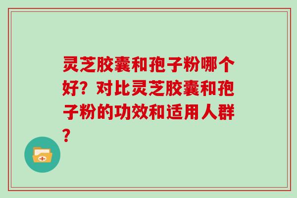 灵芝胶囊和孢子粉哪个好？对比灵芝胶囊和孢子粉的功效和适用人群？