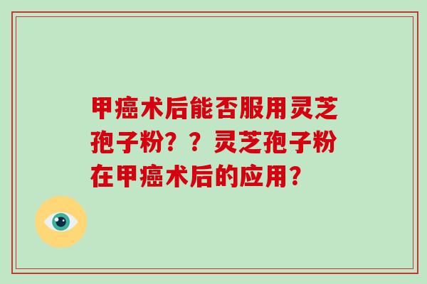 甲癌术后能否服用灵芝孢子粉？？灵芝孢子粉在甲癌术后的应用？
