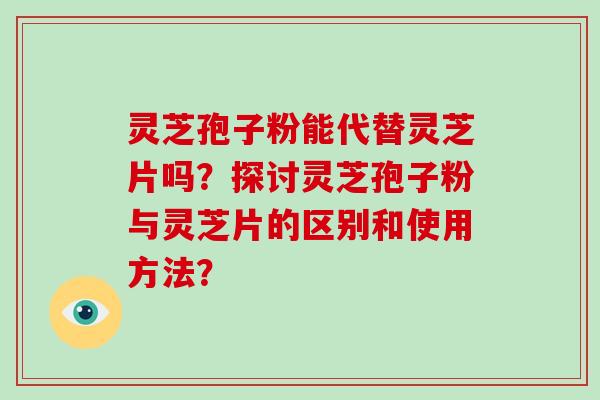 灵芝孢子粉能代替灵芝片吗？探讨灵芝孢子粉与灵芝片的区别和使用方法？