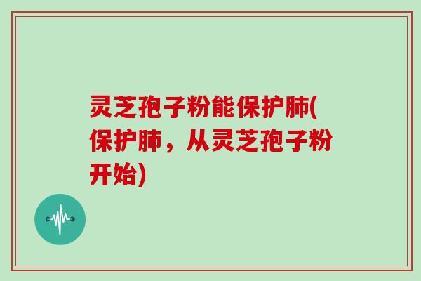 灵芝孢子粉能保护肺(保护肺，从灵芝孢子粉开始)
