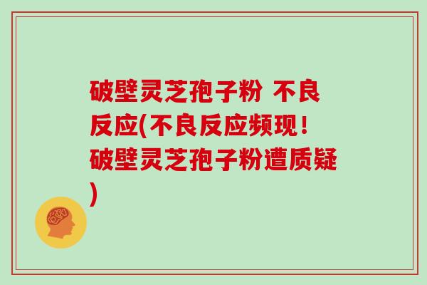 破壁灵芝孢子粉 不良反应(不良反应频现！破壁灵芝孢子粉遭质疑)
