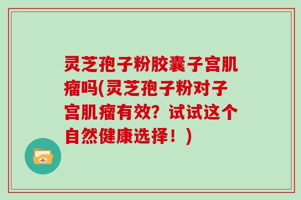 灵芝孢子粉胶囊子宫肌瘤吗(灵芝孢子粉对子宫肌瘤有效？试试这个自然健康选择！)