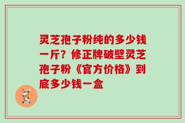 灵芝孢子粉纯的多少钱一斤？修正牌破壁灵芝孢子粉《官方价格》到底多少钱一盒