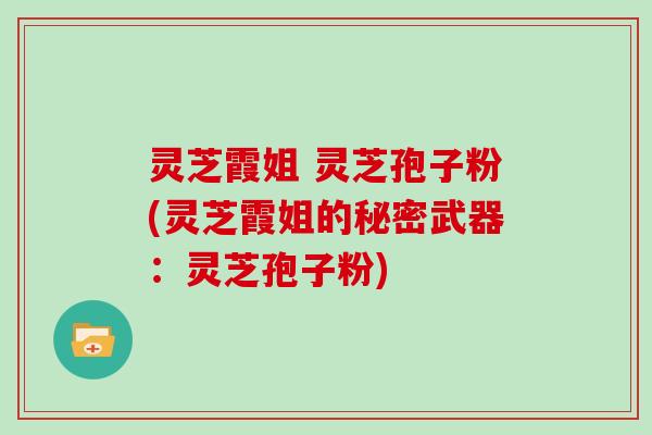 灵芝霞姐 灵芝孢子粉(灵芝霞姐的秘密武器：灵芝孢子粉)