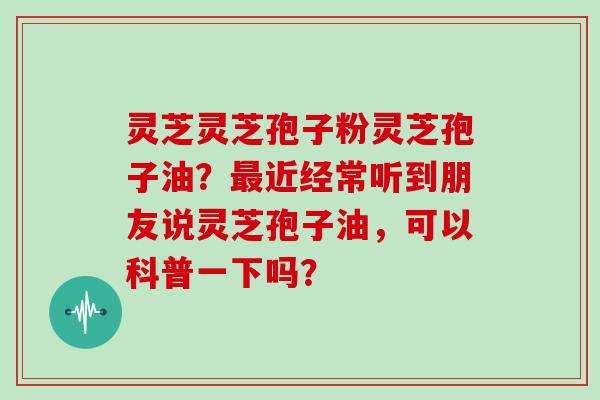 灵芝灵芝孢子粉灵芝孢子油？最近经常听到朋友说灵芝孢子油，可以科普一下吗？