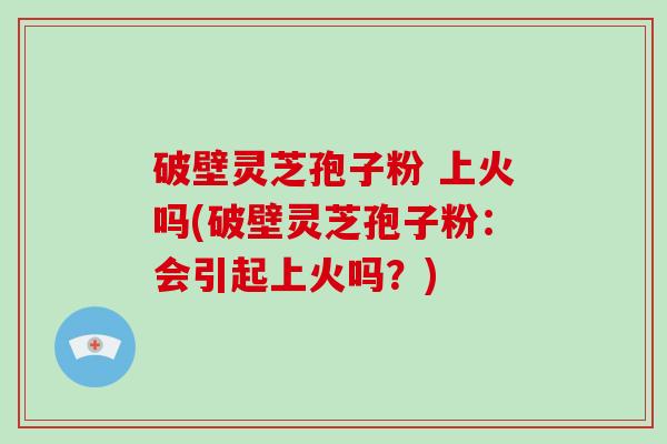 破壁灵芝孢子粉 上火吗(破壁灵芝孢子粉：会引起上火吗？)