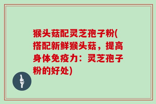 猴头菇配灵芝孢子粉(搭配新鲜猴头菇，提高身体免疫力：灵芝孢子粉的好处)
