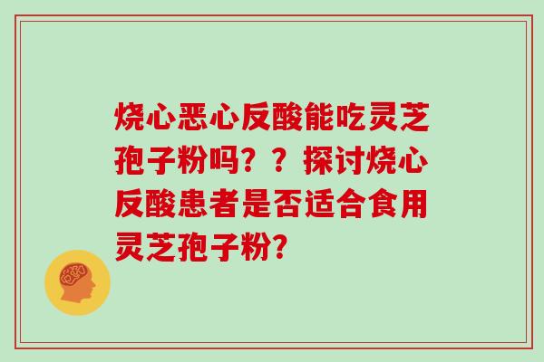 烧心恶心反酸能吃灵芝孢子粉吗？？探讨烧心反酸患者是否适合食用灵芝孢子粉？