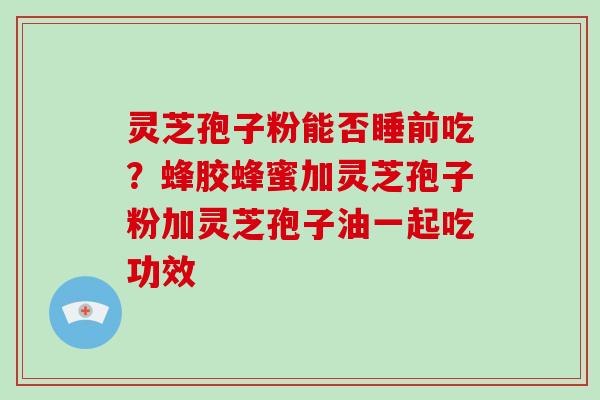 灵芝孢子粉能否睡前吃？蜂胶蜂蜜加灵芝孢子粉加灵芝孢子油一起吃功效