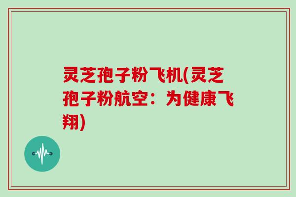 灵芝孢子粉飞机(灵芝孢子粉航空：为健康飞翔)
