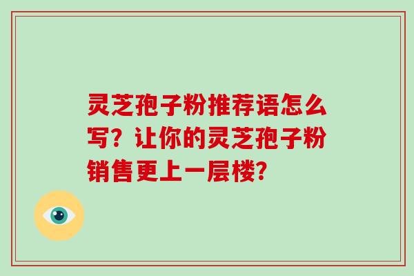 灵芝孢子粉推荐语怎么写？让你的灵芝孢子粉销售更上一层楼？