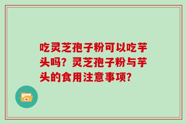 吃灵芝孢子粉可以吃芋头吗？灵芝孢子粉与芋头的食用注意事项？
