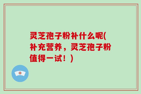灵芝孢子粉补什么呢(补充营养，灵芝孢子粉值得一试！)