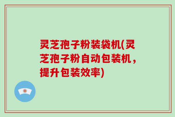 灵芝孢子粉装袋机(灵芝孢子粉自动包装机，提升包装效率)