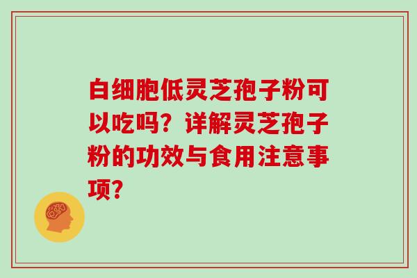 白细胞低灵芝孢子粉可以吃吗?详解灵芝孢子粉的功效与食用注意事项?-第1张图片-灵芝大师 白细胞低灵芝孢子粉可以吃吗?详解灵芝孢子粉的功效与食用注意事项?-第1张图片-灵芝大师