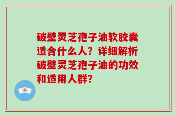 破壁灵芝孢子油软胶囊适合什么人？详细解析破壁灵芝孢子油的功效和适用人群？