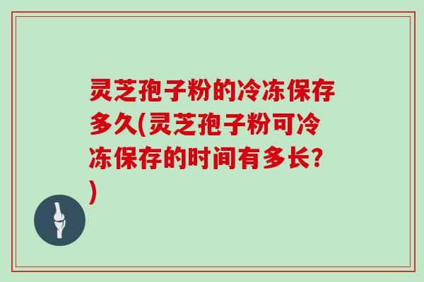 灵芝孢子粉的冷冻保存多久(灵芝孢子粉可冷冻保存的时间有多长？)