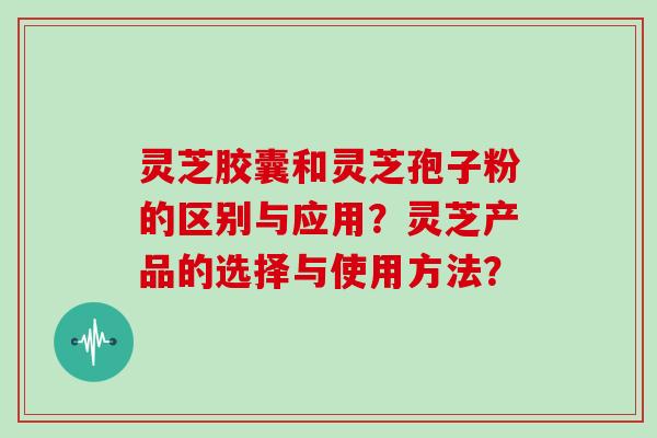 灵芝胶囊和灵芝孢子粉的区别与应用？灵芝产品的选择与使用方法？