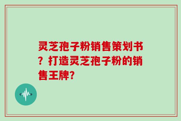 灵芝孢子粉销售策划书?打造灵芝孢子粉的销售王牌?-第1张图片-灵芝大师 灵芝孢子粉销售策划书?打造灵芝孢子粉的销售王牌?-第1张图片-灵芝大师
