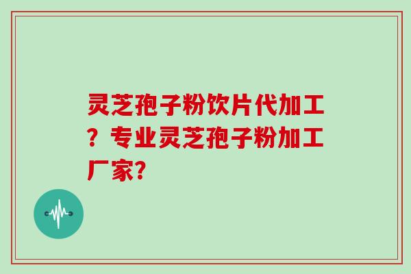 灵芝孢子粉饮片代加工？专业灵芝孢子粉加工厂家？