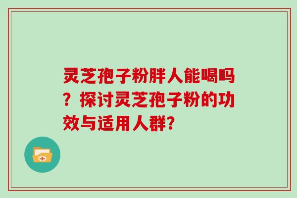灵芝孢子粉胖人能喝吗？探讨灵芝孢子粉的功效与适用人群？