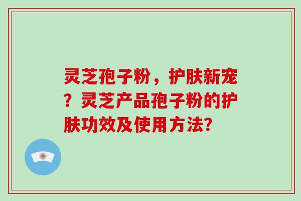 灵芝孢子粉，护肤新宠？灵芝产品孢子粉的护肤功效及使用方法？