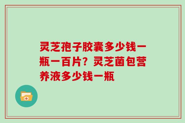 灵芝孢子胶囊多少钱一瓶一百片？灵芝菌包营养液多少钱一瓶