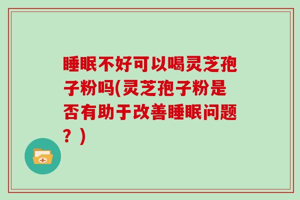 睡眠不好可以喝灵芝孢子粉吗(灵芝孢子粉是否有助于改善睡眠问题？)