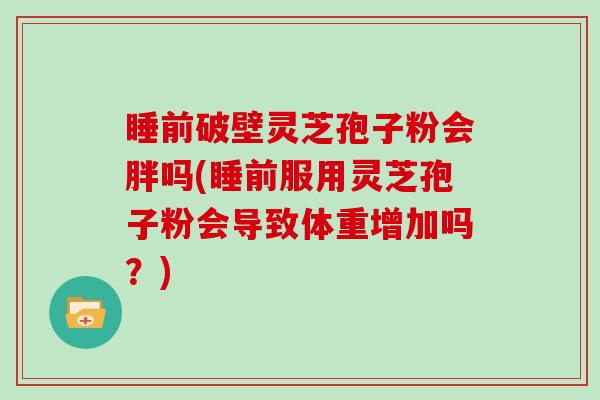 睡前破壁灵芝孢子粉会胖吗(睡前服用灵芝孢子粉会导致体重增加吗？)