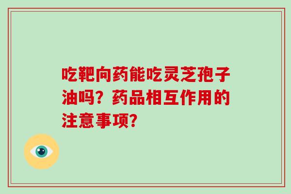 吃靶向药能吃灵芝孢子油吗？药品相互作用的注意事项？