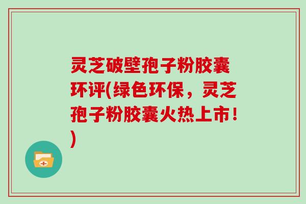 灵芝破壁孢子粉胶囊 环评(绿色环保，灵芝孢子粉胶囊火热上市！)
