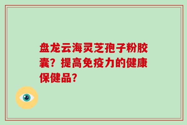 盘龙云海灵芝孢子粉胶囊？提高免疫力的健康保健品？