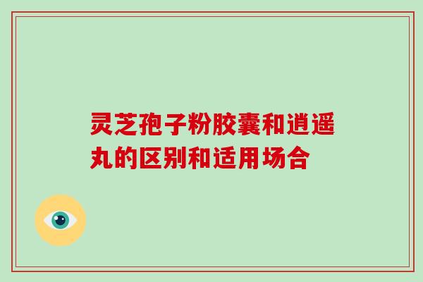 灵芝孢子粉胶囊和逍遥丸的区别和适用场合