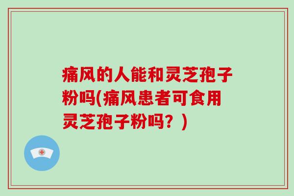 痛风的人能和灵芝孢子粉吗(痛风患者可食用灵芝孢子粉吗？)