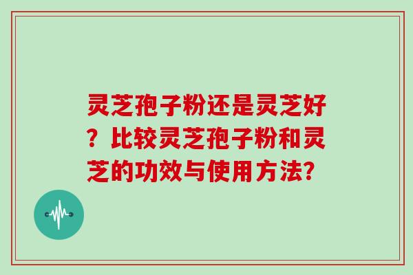 灵芝孢子粉还是灵芝好？比较灵芝孢子粉和灵芝的功效与使用方法？