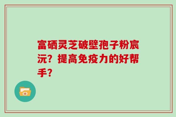 富硒灵芝破壁孢子粉宸沅？提高免疫力的好帮手？