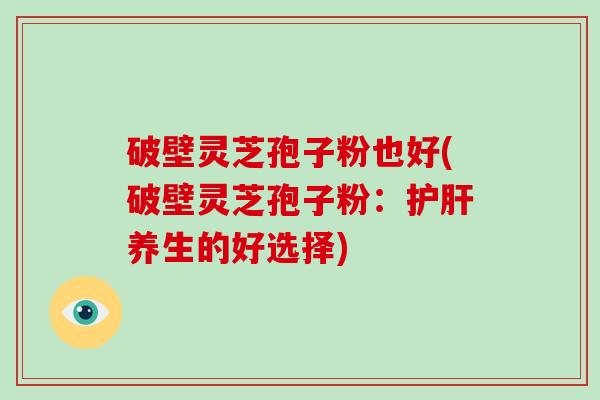 破壁灵芝孢子粉也好(破壁灵芝孢子粉：护肝养生的好选择)