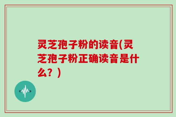 灵芝孢子粉的读音(灵芝孢子粉正确读音是什么？)
