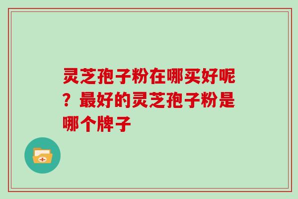 灵芝孢子粉在哪买好呢？最好的灵芝孢子粉是哪个牌子