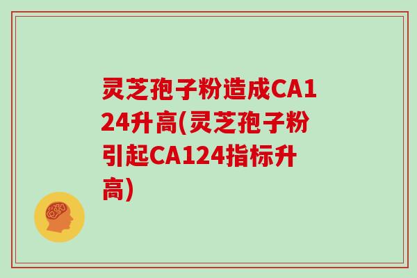 灵芝孢子粉造成CA124升高(灵芝孢子粉引起CA124指标升高)