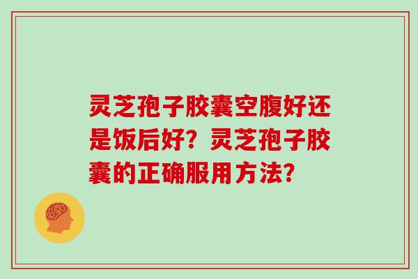 灵芝孢子胶囊空腹好还是饭后好？灵芝孢子胶囊的正确服用方法？